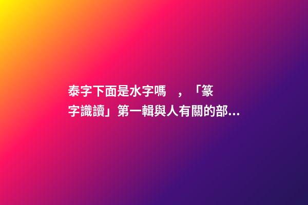 泰字下面是水字嗎，「篆字識讀」第一輯與人有關的部首及篆字(5)夾、夷、泰